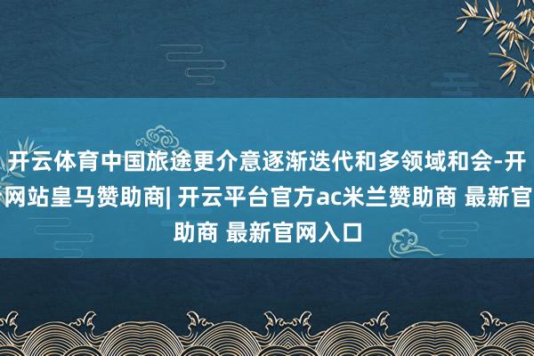 开云体育中国旅途更介意逐渐迭代和多领域和会-开云平台网站皇马赞助商| 开云平台官方ac米兰赞助商 最新官网入口