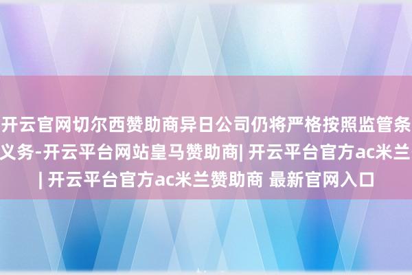 开云官网切尔西赞助商异日公司仍将严格按照监管条目实时握行信息暴露义务-开云平台网站皇马赞助商| 开云平台官方ac米兰赞助商 最新官网入口
