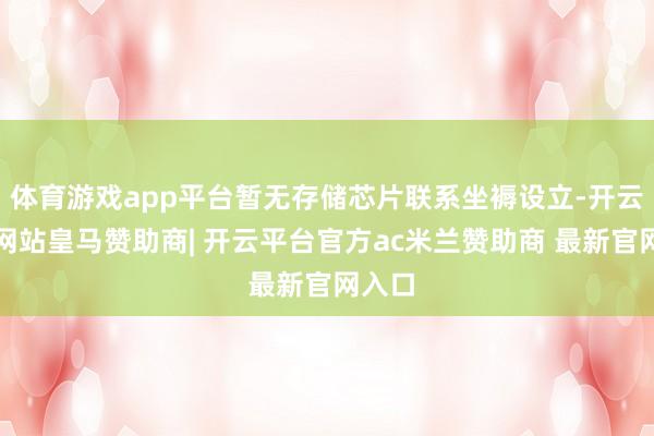 体育游戏app平台暂无存储芯片联系坐褥设立-开云平台网站皇马赞助商| 开云平台官方ac米兰赞助商 最新官网入口