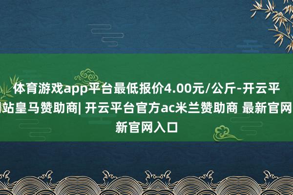 体育游戏app平台最低报价4.00元/公斤-开云平台网站皇马赞助商| 开云平台官方ac米兰赞助商 最新官网入口