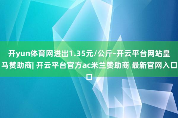 开yun体育网进出1.35元/公斤-开云平台网站皇马赞助商| 开云平台官方ac米兰赞助商 最新官网入口