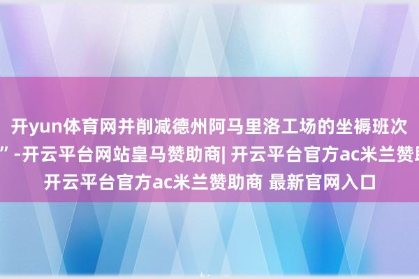 开yun体育网并削减德州阿马里洛工场的坐褥班次以竣事“领域优化”-开云平台网站皇马赞助商| 开云平台官方ac米兰赞助商 最新官网入口