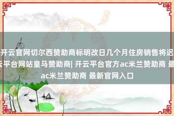 开云官网切尔西赞助商标明改日几个月住房销售将迟缓改善-开云平台网站皇马赞助商| 开云平台官方ac米兰赞助商 最新官网入口