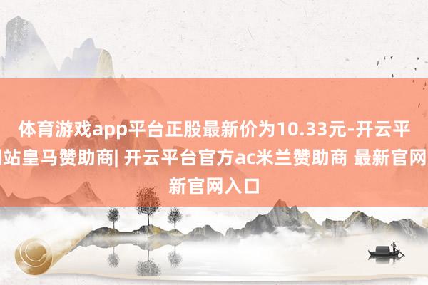 体育游戏app平台正股最新价为10.33元-开云平台网站皇马赞助商| 开云平台官方ac米兰赞助商 最新官网入口