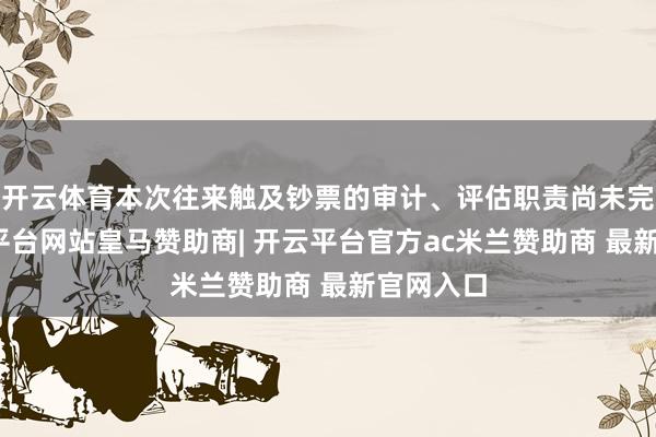 开云体育本次往来触及钞票的审计、评估职责尚未完成-开云平台网站皇马赞助商| 开云平台官方ac米兰赞助商 最新官网入口