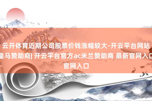 云开体育近期公司股票价钱涨幅较大-开云平台网站皇马赞助商| 开云平台官方ac米兰赞助商 最新官网入口