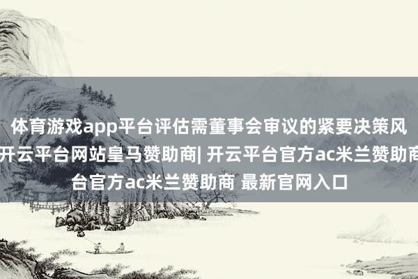 体育游戏app平台评估需董事会审议的紧要决策风险及处置决议-开云平台网站皇马赞助商| 开云平台官方ac米兰赞助商 最新官网入口