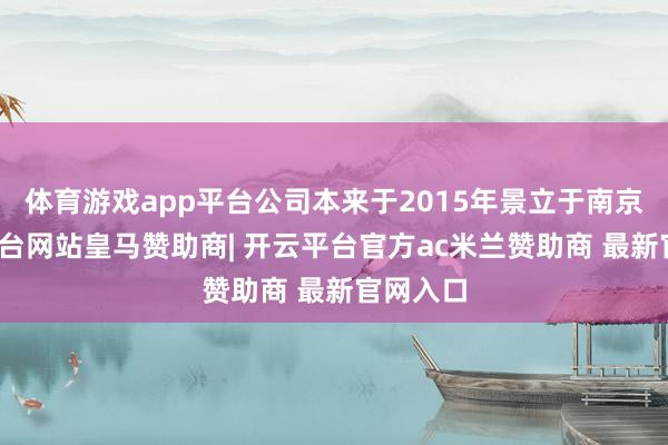 体育游戏app平台公司本来于2015年景立于南京-开云平台网站皇马赞助商| 开云平台官方ac米兰赞助商 最新官网入口