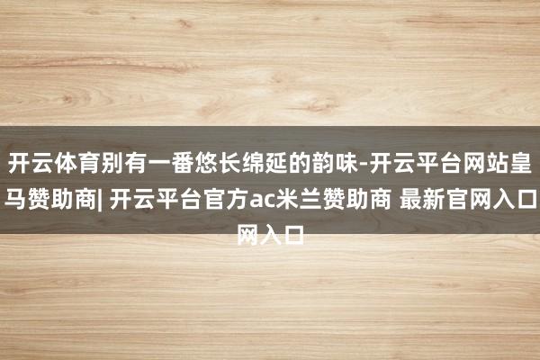 开云体育别有一番悠长绵延的韵味-开云平台网站皇马赞助商| 开云平台官方ac米兰赞助商 最新官网入口