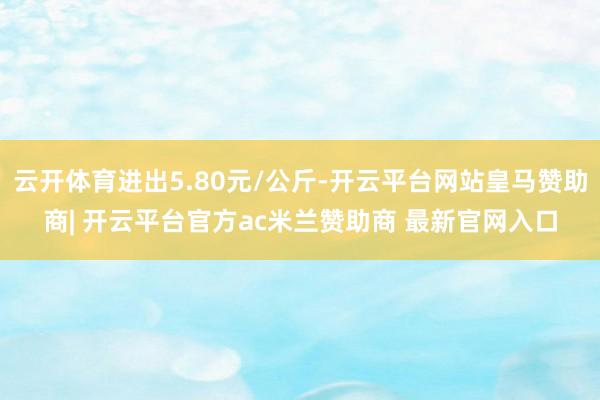 云开体育进出5.80元/公斤-开云平台网站皇马赞助商| 开云平台官方ac米兰赞助商 最新官网入口