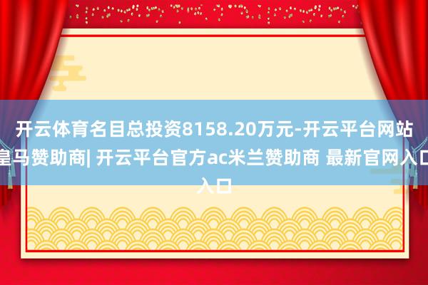 开云体育名目总投资8158.20万元-开云平台网站皇马赞助商| 开云平台官方ac米兰赞助商 最新官网入口