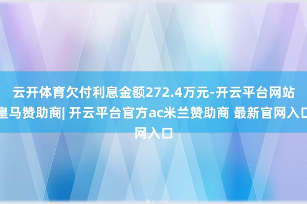 云开体育欠付利息金额272.4万元-开云平台网站皇马赞助商| 开云平台官方ac米兰赞助商 最新官网入口