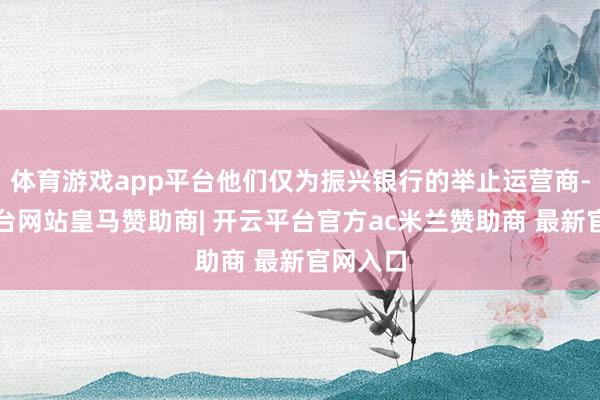 体育游戏app平台他们仅为振兴银行的举止运营商-开云平台网站皇马赞助商| 开云平台官方ac米兰赞助商 最新官网入口
