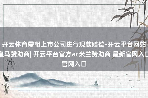 开云体育需朝上市公司进行现款赔偿-开云平台网站皇马赞助商| 开云平台官方ac米兰赞助商 最新官网入口
