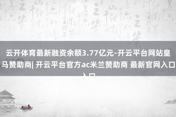 云开体育最新融资余额3.77亿元-开云平台网站皇马赞助商| 开云平台官方ac米兰赞助商 最新官网入口