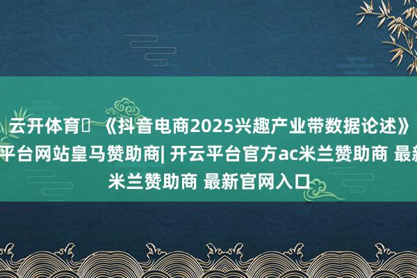 云开体育 《抖音电商2025兴趣产业带数据论述》夸耀-开云平台网站皇马赞助商| 开云平台官方ac米兰赞助商 最新官网入口