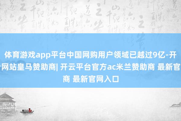 体育游戏app平台中国网购用户领域已越过9亿-开云平台网站皇马赞助商| 开云平台官方ac米兰赞助商 最新官网入口