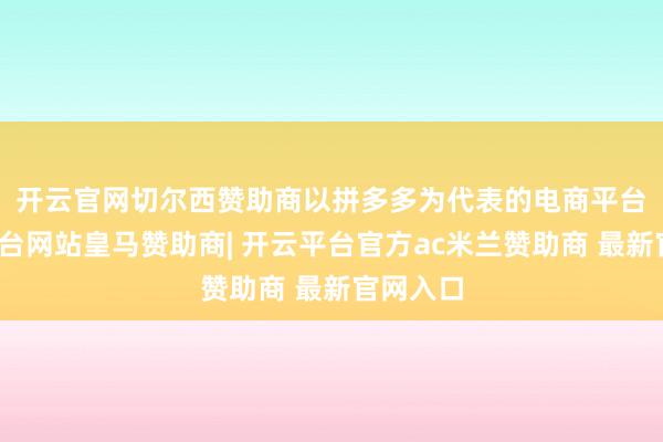 开云官网切尔西赞助商　　以拼多多为代表的电商平台-开云平台网站皇马赞助商| 开云平台官方ac米兰赞助商 最新官网入口