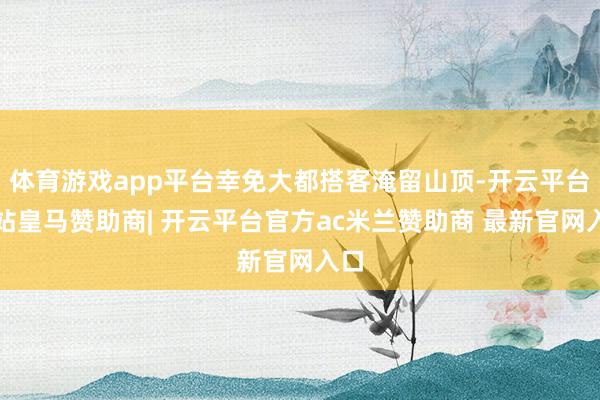 体育游戏app平台幸免大都搭客淹留山顶-开云平台网站皇马赞助商| 开云平台官方ac米兰赞助商 最新官网入口
