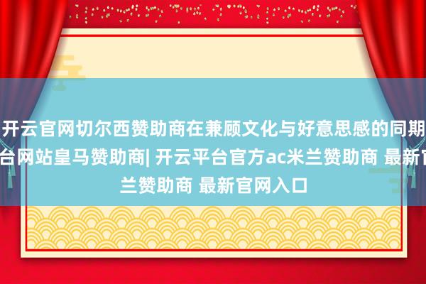 开云官网切尔西赞助商在兼顾文化与好意思感的同期-开云平台网站皇马赞助商| 开云平台官方ac米兰赞助商 最新官网入口
