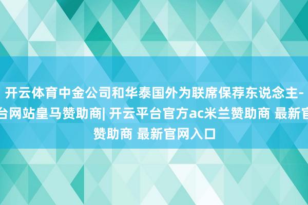 开云体育中金公司和华泰国外为联席保荐东说念主-开云平台网站皇马赞助商| 开云平台官方ac米兰赞助商 最新官网入口