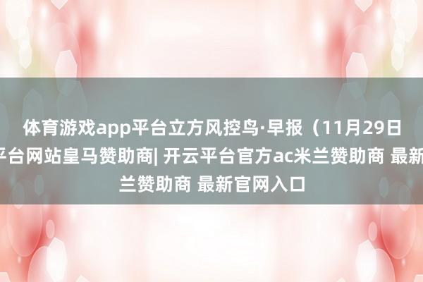体育游戏app平台立方风控鸟·早报(11月29日)-开云平台网站皇马赞助商| 开云平台官方ac米兰赞助商 最新官网入口