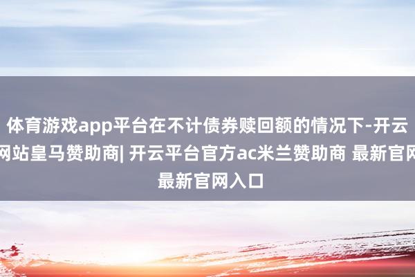 体育游戏app平台在不计债券赎回额的情况下-开云平台网站皇马赞助商| 开云平台官方ac米兰赞助商 最新官网入口