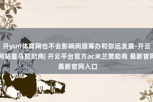 开yun体育网也不会影响闲居筹办和弥远发展-开云平台网站皇马赞助商| 开云平台官方ac米兰赞助商 最新官网入口