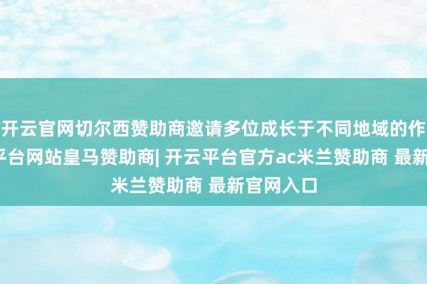 开云官网切尔西赞助商邀请多位成长于不同地域的作者-开云平台网站皇马赞助商| 开云平台官方ac米兰赞助商 最新官网入口