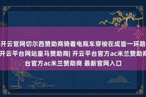 开云官网切尔西赞助商骑着电瓶车穿梭在成皆一环路内的老少区里-开云平台网站皇马赞助商| 开云平台官方ac米兰赞助商 最新官网入口