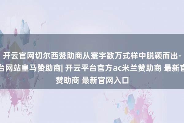 开云官网切尔西赞助商从寰宇数万式样中脱颖而出-开云平台网站皇马赞助商| 开云平台官方ac米兰赞助商 最新官网入口