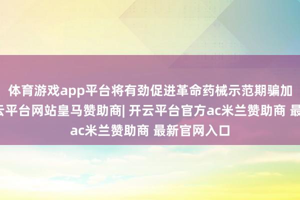 体育游戏app平台将有劲促进革命药械示范期骗加快落地-开云平台网站皇马赞助商| 开云平台官方ac米兰赞助商 最新官网入口