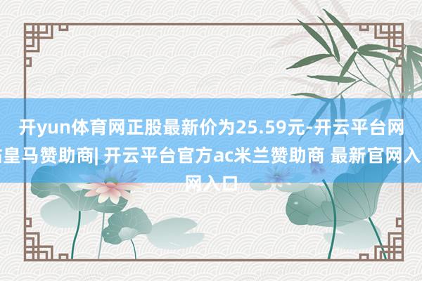 开yun体育网正股最新价为25.59元-开云平台网站皇马赞助商| 开云平台官方ac米兰赞助商 最新官网入口