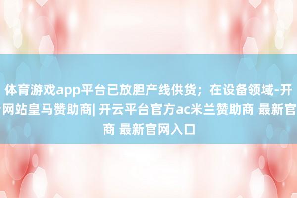 体育游戏app平台已放胆产线供货；在设备领域-开云平台网站皇马赞助商| 开云平台官方ac米兰赞助商 最新官网入口