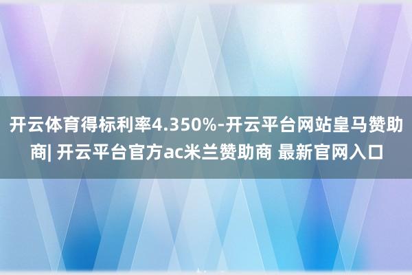 开云体育得标利率4.350%-开云平台网站皇马赞助商| 开云平台官方ac米兰赞助商 最新官网入口