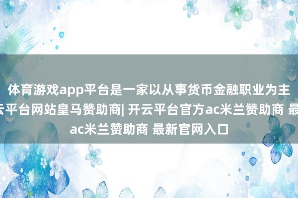 体育游戏app平台是一家以从事货币金融职业为主的企业-开云平台网站皇马赞助商| 开云平台官方ac米兰赞助商 最新官网入口