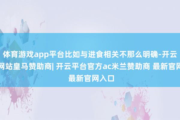 体育游戏app平台比如与进食相关不那么明确-开云平台网站皇马赞助商| 开云平台官方ac米兰赞助商 最新官网入口