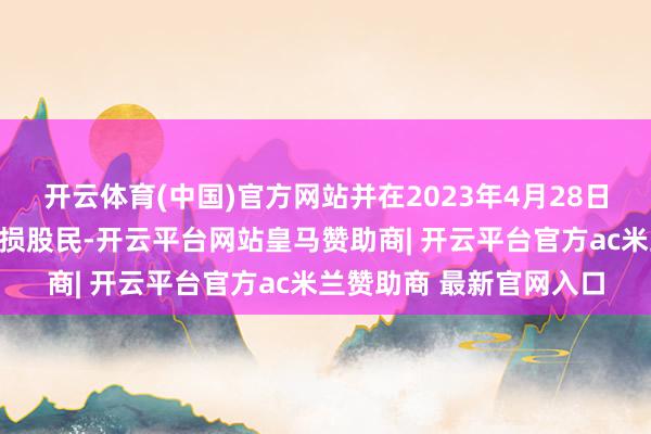 开云体育(中国)官方网站并在2023年4月28日收盘还执有该股票的受损股民-开云平台网站皇马赞助商| 开云平台官方ac米兰赞助商 最新官网入口