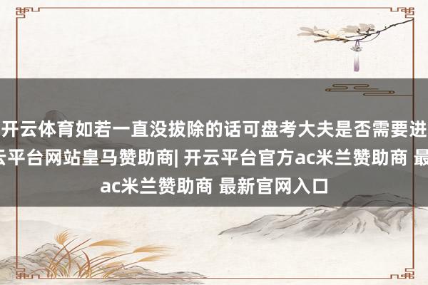 开云体育如若一直没拔除的话可盘考大夫是否需要进行疗养-开云平台网站皇马赞助商| 开云平台官方ac米兰赞助商 最新官网入口