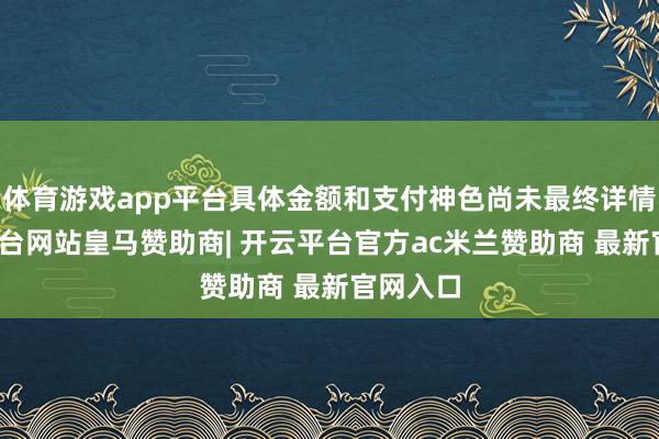 体育游戏app平台具体金额和支付神色尚未最终详情-开云平台网站皇马赞助商| 开云平台官方ac米兰赞助商 最新官网入口