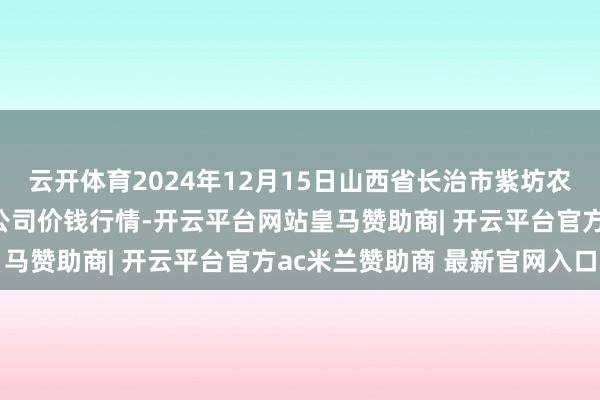 云开体育2024年12月15日山西省长治市紫坊农家具概述往来市集有限公司价钱行情-开云平台网站皇马赞助商| 开云平台官方ac米兰赞助商 最新官网入口