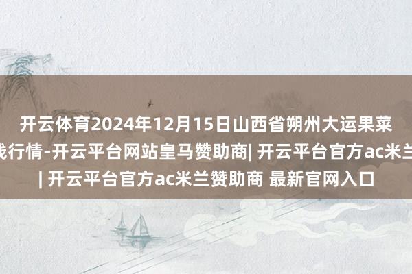 开云体育2024年12月15日山西省朔州大运果菜批发市集有限公司价钱行情-开云平台网站皇马赞助商| 开云平台官方ac米兰赞助商 最新官网入口