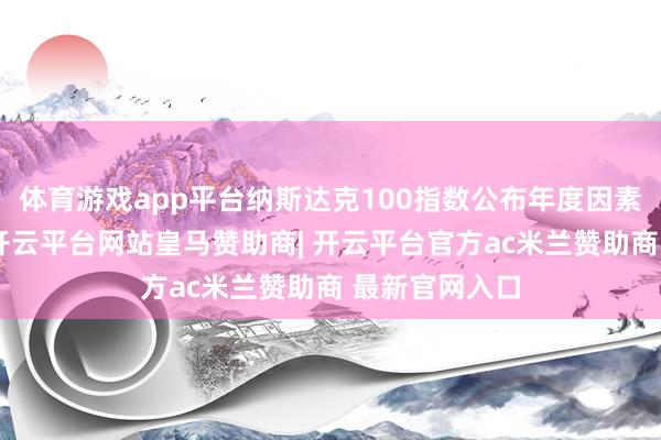 体育游戏app平台纳斯达克100指数公布年度因素股转移着力-开云平台网站皇马赞助商| 开云平台官方ac米兰赞助商 最新官网入口