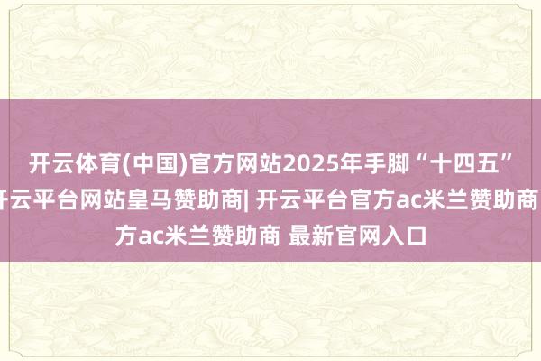 开云体育(中国)官方网站2025年手脚“十四五”的收官之年-开云平台网站皇马赞助商| 开云平台官方ac米兰赞助商 最新官网入口