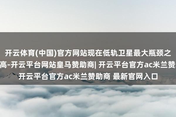 开云体育(中国)官方网站现在低轨卫星最大瓶颈之一等于放射资本太高-开云平台网站皇马赞助商| 开云平台官方ac米兰赞助商 最新官网入口