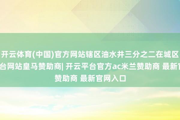 开云体育(中国)官方网站辖区油水井三分之二在城区-开云平台网站皇马赞助商| 开云平台官方ac米兰赞助商 最新官网入口