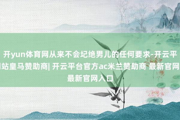 开yun体育网从来不会圮绝男儿的任何要求-开云平台网站皇马赞助商| 开云平台官方ac米兰赞助商 最新官网入口