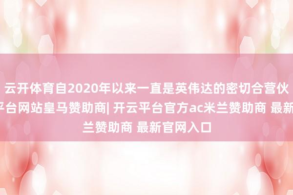 云开体育自2020年以来一直是英伟达的密切合营伙伴-开云平台网站皇马赞助商| 开云平台官方ac米兰赞助商 最新官网入口