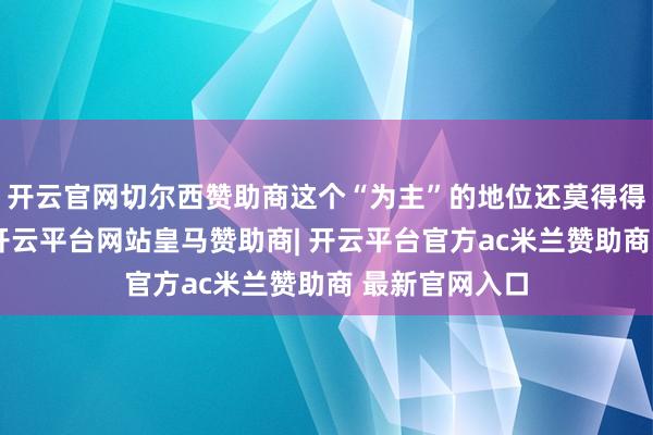 开云官网切尔西赞助商这个“为主”的地位还莫得得到充分体现-开云平台网站皇马赞助商| 开云平台官方ac米兰赞助商 最新官网入口