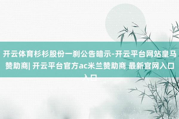开云体育杉杉股份一刹公告暗示-开云平台网站皇马赞助商| 开云平台官方ac米兰赞助商 最新官网入口